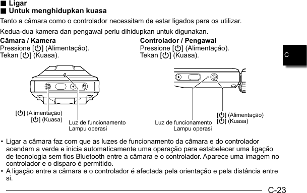 C-23C.. Ligar Ligar.. Untuk menghidupkan kuasa Untuk menghidupkan kuasaTanto a câmara como o controlador necessitam de estar ligados para os utilizar.Kedua-dua kamera dan pengawal perlu dihidupkan untuk digunakan.Câmara / KameraPressione [p] (Alimentação).Tekan [p] (Kuasa).Controlador / PengawalPressione [p] (Alimentação).Tekan [p] (Kuasa).[p] (Alimentação)[p] (Kuasa) Luz de funcionamentoLampu operasi[p] (Alimentação)[p] (Kuasa)Luz de funcionamentoLampu operasi• Ligar a câmara faz com que as luzes de funcionamento da câmara e do controlador acendam a verde e inicia automaticamente uma operação para estabelecer uma ligação de tecnologia sem fios Bluetooth entre a câmara e o controlador. Aparece uma imagem no controlador e o disparo é permitido.• A ligação entre a câmara e o controlador é afectada pela orientação e pela distância entre si.