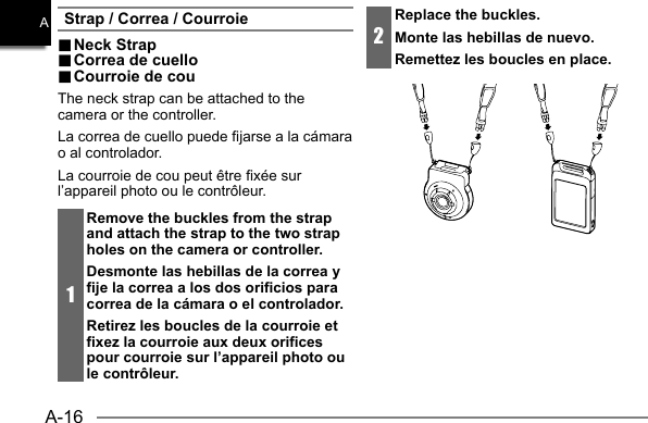 A-16AStrap / Correa / Courroie.. Neck Strap Neck  Strap.. Correa de cuello Correa de cuello.. Courroie de cou Courroie de couThe neck strap can be attached to the camera or the controller.La correa de cuello puede fijarse a la cámara o al controlador.La courroie de cou peut être fixée sur l’appareil photo ou le contrôleur.1Remove the buckles from the strap and attach the strap to the two strap holes on the camera or controller.Desmonte las hebillas de la correa y fije la correa a los dos orificios para correa de la cámara o el controlador.Retirez les boucles de la courroie et fixez la courroie aux deux orifices pour courroie sur l’appareil photo ou le contrôleur.2Replace the buckles.Monte las hebillas de nuevo.Remettez les boucles en place.