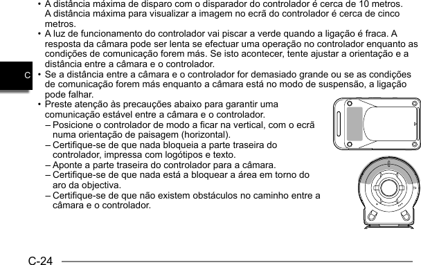 C-24C• A distância máxima de disparo com o disparador do controlador é cerca de 10 metros.A distância máxima para visualizar a imagem no ecrã do controlador é cerca de cinco metros.• A luz de funcionamento do controlador vai piscar a verde quando a ligação é fraca. A resposta da câmara pode ser lenta se efectuar uma operação no controlador enquanto as condições de comunicação forem más. Se isto acontecer, tente ajustar a orientação e a distância entre a câmara e o controlador.• Se a distância entre a câmara e o controlador for demasiado grande ou se as condições de comunicação forem más enquanto a câmara está no modo de suspensão, a ligação pode falhar.• Preste atenção às precauções abaixo para garantir uma comunicação estável entre a câmara e o controlador.– Posicione o controlador de modo a ficar na vertical, com o ecrã numa orientação de paisagem (horizontal).– Certifique-se de que nada bloqueia a parte traseira do controlador, impressa com logótipos e texto.– Aponte a parte traseira do controlador para a câmara.– Certifique-se de que nada está a bloquear a área em torno do aro da objectiva.– Certifique-se de que não existem obstáculos no caminho entre a câmara e o controlador.