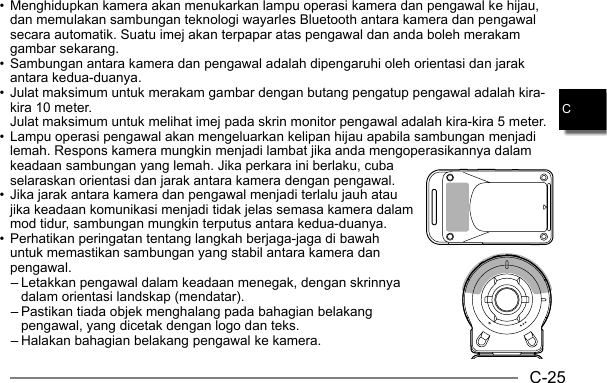 C-25C• Menghidupkan kamera akan menukarkan lampu operasi kamera dan pengawal ke hijau, dan memulakan sambungan teknologi wayarles Bluetooth antara kamera dan pengawal secara automatik. Suatu imej akan terpapar atas pengawal dan anda boleh merakam gambar sekarang.• Sambungan antara kamera dan pengawal adalah dipengaruhi oleh orientasi dan jarak antara kedua-duanya.• Julat maksimum untuk merakam gambar dengan butang pengatup pengawal adalah kira-kira 10 meter. Julat maksimum untuk melihat imej pada skrin monitor pengawal adalah kira-kira 5 meter.• Lampu operasi pengawal akan mengeluarkan kelipan hijau apabila sambungan menjadi lemah. Respons kamera mungkin menjadi lambat jika anda mengoperasikannya dalam keadaan sambungan yang lemah. Jika perkara ini berlaku, cuba selaraskan orientasi dan jarak antara kamera dengan pengawal.• Jika jarak antara kamera dan pengawal menjadi terlalu jauh atau jika keadaan komunikasi menjadi tidak jelas semasa kamera dalam mod tidur, sambungan mungkin terputus antara kedua-duanya.• Perhatikan peringatan tentang langkah berjaga-jaga di bawah untuk memastikan sambungan yang stabil antara kamera dan pengawal.– Letakkan pengawal dalam keadaan menegak, dengan skrinnya dalam orientasi landskap (mendatar).– Pastikan tiada objek menghalang pada bahagian belakang pengawal, yang dicetak dengan logo dan teks.– Halakan bahagian belakang pengawal ke kamera.