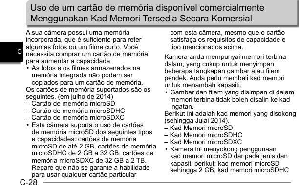 C-28CA sua câmera possui uma memória incorporada, que é suficiente para reter algumas fotos ou um filme curto. Você necessita comprar um cartão de memória para aumentar a capacidade. • As fotos e os filmes armazenados na memória integrada não podem ser copiados para um cartão de memória.Os cartões de memória suportados são os seguintes. (em julho de 2014)– Cartão de memória microSD– Cartão de memória microSDHC– Cartão de memória microSDXC• Esta câmera suporta o uso de cartões de memória microSD dos seguintes tipos e capacidades: cartões de memória microSD de até 2 GB, cartões de memória microSDHC de 2 GB a 32 GB, cartões de memória microSDXC de 32 GB a 2 TB. Repare que não se garante a habilidade para usar qualquer cartão particular com esta câmera, mesmo que o cartão satisfaça os requisitos de capacidade e tipo mencionados acima.Kamera anda mempunyai memori terbina dalam, yang cukup untuk menyimpan beberapa tangkapan gambar atau filem pendek. Anda perlu membeli kad memori untuk menambah kapasiti. • Gambar dan filem yang disimpan di dalam memori terbina tidak boleh disalin ke kad ingatan.Berikut ini adalah kad memori yang disokong (sehingga Julai 2014).– Kad Memori microSD– Kad Memori microSDHC– Kad Memori microSDXC• Kamera ini menyokong penggunaan kad memori microSD daripada jenis dan kapasiti berikut: kad memori microSD sehingga 2 GB, kad memori microSDHC Uso de um cartão de memória disponível comercialmenteMenggunakan Kad Memori Tersedia Secara Komersial