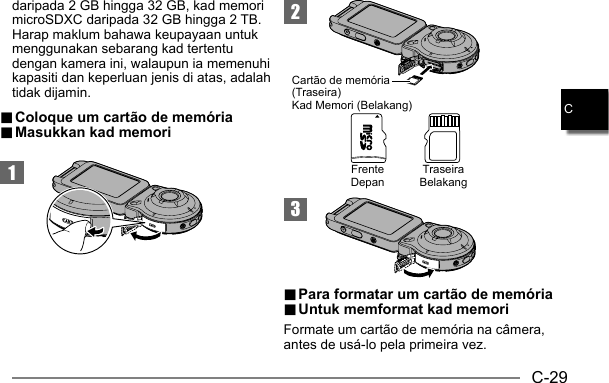 C-29C1.. Coloque um cartão de memória Coloque um cartão de memória.. Masukkan kad memori Masukkan kad memori23Cartão de memória (Traseira)Kad Memori (Belakang)TraseiraBelakangFrenteDepan.. Para formatar um cartão de memória Para formatar um cartão de memória.. Untuk memformat kad memori Untuk memformat kad memoriFormate um cartão de memória na câmera, antes de usá-lo pela primeira vez.daripada 2 GB hingga 32 GB, kad memori microSDXC daripada 32 GB hingga 2 TB. Harap maklum bahawa keupayaan untuk menggunakan sebarang kad tertentu dengan kamera ini, walaupun ia memenuhi kapasiti dan keperluan jenis di atas, adalah tidak dijamin.