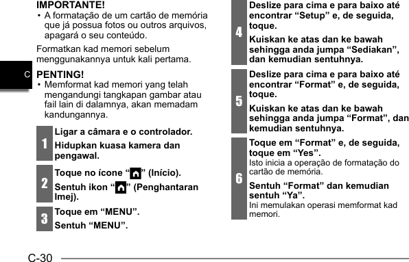 C-30CIMPORTANTE!• A formatação de um cartão de memória que já possua fotos ou outros arquivos, apagará o seu conteúdo.Formatkan kad memori sebelum menggunakannya untuk kali pertama.PENTING!• Memformat kad memori yang telah mengandungi tangkapan gambar atau fail lain di dalamnya, akan memadam kandungannya.1Ligar a câmara e o controlador.Hidupkan kuasa kamera dan pengawal.2Toque no ícone “ ” (Início).Sentuh ikon “ ” (Penghantaran Imej).3Toque em “MENU”.Sentuh “MENU”.4Deslize para cima e para baixo até encontrar “Setup” e, de seguida, toque.Kuiskan ke atas dan ke bawah sehingga anda jumpa “Sediakan”, dan kemudian sentuhnya.5Deslize para cima e para baixo até encontrar “Format” e, de seguida, toque.Kuiskan ke atas dan ke bawah sehingga anda jumpa “Format”, dan kemudian sentuhnya.6Toque em “Format” e, de seguida, toque em “Yes”.Isto inicia a operação de formatação do cartão de memória.Sentuh “Format” dan kemudian sentuh “Ya”.Ini memulakan operasi memformat kad memori.