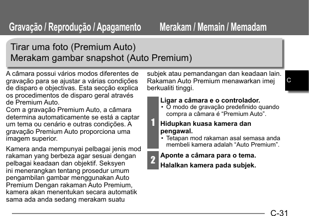 C-31CTirar uma foto (Premium Auto)Merakam gambar snapshot (Auto Premium)A câmara possui vários modos diferentes de gravação para se ajustar a várias condições de disparo e objectivas. Esta secção explica os procedimentos de disparo geral através de Premium Auto.Com a gravação Premium Auto, a câmara determina automaticamente se está a captar um tema ou cenário e outras condições. A gravação Premium Auto proporciona uma imagem superior.Kamera anda mempunyai pelbagai jenis mod rakaman yang berbeza agar sesuai dengan pelbagai keadaan dan objektif. Seksyen ini menerangkan tentang prosedur umum pengambilan gambar menggunakan Auto Premium Dengan rakaman Auto Premium, kamera akan menentukan secara automatik sama ada anda sedang merakam suatu subjek atau pemandangan dan keadaan lain. Rakaman Auto Premium menawarkan imej berkualiti tinggi.1Ligar a câmara e o controlador.•  O modo de gravação predefinido quando compra a câmara é “Premium Auto”.Hidupkan kuasa kamera dan pengawal.•  Tetapan mod rakaman asal semasa anda membeli kamera adalah “Auto Premium”.2Aponte a câmara para o tema.Halalkan kamera pada subjek.Gravação / Reprodução / Apagamento Merakam / Memain / Memadam