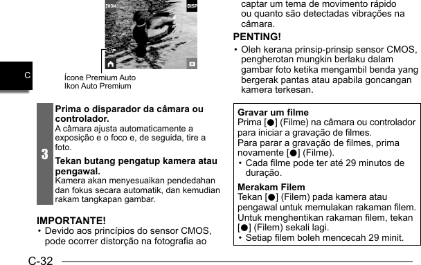 C-32CÍcone Premium AutoIkon Auto Premium3Prima o disparador da câmara ou controlador.A câmara ajusta automaticamente a exposição e o foco e, de seguida, tire a foto.Tekan butang pengatup kamera atau pengawal.Kamera akan menyesuaikan pendedahan dan fokus secara automatik, dan kemudian rakam tangkapan gambar.IMPORTANTE!• Devido aos princípios do sensor CMOS, pode ocorrer distorção na fotografia ao captar um tema de movimento rápido ou quanto são detectadas vibrações na câmara.PENTING!• Oleh kerana prinsip-prinsip sensor CMOS, pengherotan mungkin berlaku dalam gambar foto ketika mengambil benda yang bergerak pantas atau apabila goncangan kamera terkesan.Gravar um filmePrima [0] (Filme) na câmara ou controlador para iniciar a gravação de filmes.Para parar a gravação de filmes, prima novamente [0] (Filme).• Cada filme pode ter até 29 minutos de duração.Merakam FilemTekan [0] (Filem) pada kamera atau pengawal untuk memulakan rakaman filem.Untuk menghentikan rakaman filem, tekan [0] (Filem) sekali lagi.• Setiap filem boleh mencecah 29 minit.