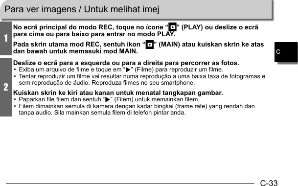 C-33C1No ecrã principal do modo REC, toque no ícone “ ” (PLAY) ou deslize o ecrã para cima ou para baixo para entrar no modo PLAY.Pada skrin utama mod REC, sentuh ikon “ ” (MAIN) atau kuiskan skrin ke atas dan bawah untuk memasuki mod MAIN.2Deslize o ecrã para a esquerda ou para a direita para percorrer as fotos.•  Exiba um arquivo de filme e toque em “6” (Filme) para reproduzir um filme.•  Tentar reproduzir um filme vai resultar numa reprodução a uma baixa taxa de fotogramas e sem reprodução de áudio. Reproduza filmes no seu smartphone.Kuiskan skrin ke kiri atau kanan untuk menatal tangkapan gambar.•  Paparkan file filem dan sentuh “6” (Filem) untuk memainkan filem.•  Filem dimainkan semula di kamera dengan kadar bingkai (frame rate) yang rendah dan tanpa audio. Sila mainkan semula filem di telefon pintar anda.Para ver imagens / Untuk melihat imej