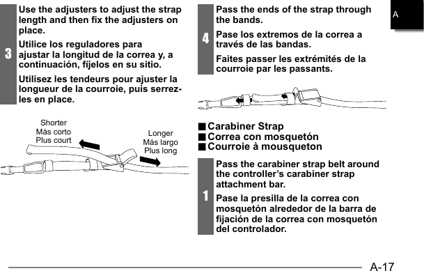 A-17A3Use the adjusters to adjust the strap length and then fix the adjusters on place.Utilice los reguladores para ajustar la longitud de la correa y, a continuación, fíjelos en su sitio.Utilisez les tendeurs pour ajuster la longueur de la courroie, puis serrez-les en place.ShorterMás cortoPlus court LongerMás largoPlus long4Pass the ends of the strap through the bands.Pase los extremos de la correa a través de las bandas.Faites passer les extrémités de la courroie par les passants... Carabiner Strap Carabiner  Strap.. Correa con mosquetón Correa con mosquetón.. Courroie à mousqueton Courroie à mousqueton1Pass the carabiner strap belt around the controller’s carabiner strap attachment bar.Pase la presilla de la correa con mosquetón alrededor de la barra de fijación de la correa con mosquetón del controlador.