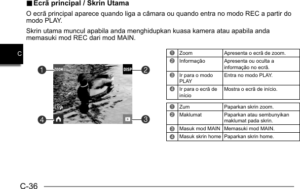 C-36C.. Ecrã principal / Skrin Utama Ecrã principal / Skrin UtamaO ecrã principal aparece quando liga a câmara ou quando entra no modo REC a partir do modo PLAY.Skrin utama muncul apabila anda menghidupkan kuasa kamera atau apabila anda memasuki mod REC dari mod MAIN.1Zoom  Apresenta o ecrã de zoom.2Informação  Apresenta ou oculta a informação no ecrã.3Ir para o modo PLAYEntra no modo PLAY.4Ir para o ecrã de inícioMostra o ecrã de início.1Zum   Paparkan skrin zoom.2Maklumat Paparkan atau sembunyikan maklumat pada skrin.3Masuk mod MAIN Memasuki mod MAIN.4Masuk skrin home Paparkan skrin home.4132