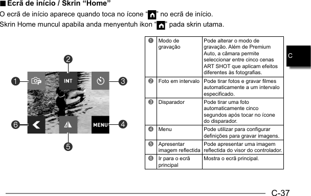 C-37C.. Ecrã de início / Skrin “Home” Ecrã de início / Skrin “Home”O ecrã de início aparece quando toca no ícone “ ” no ecrã de início.Skrin Home muncul apabila anda menyentuh ikon “ ” pada skrin utama.1Modo de gravaçãoPode alterar o modo de gravação. Além de Premium Auto, a câmara permite seleccionar entre cinco cenas ART SHOT que aplicam efeitos diferentes às fotografias.2Foto em intervalo Pode tirar fotos e gravar filmes automaticamente a um intervalo especificado.3Disparador Pode tirar uma foto automaticamente cinco segundos após tocar no ícone do disparador.4Menu Pode utilizar para configurar definições para gravar imagens.5Apresentar imagem reflectidaPode apresentar uma imagem reflectida do visor do controlador.6Ir para o ecrã principalMostra o ecrã principal.614523