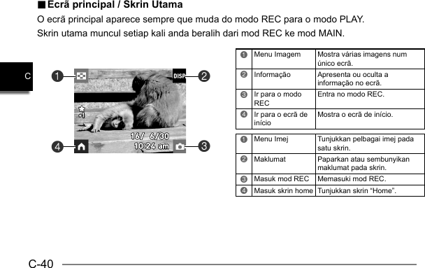 C-40C.. Ecrã principal / Skrin Utama Ecrã principal / Skrin UtamaO ecrã principal aparece sempre que muda do modo REC para o modo PLAY.Skrin utama muncul setiap kali anda beralih dari mod REC ke mod MAIN.1Menu Imagem Mostra várias imagens num único ecrã.2Informação Apresenta ou oculta a informação no ecrã.3Ir para o modo RECEntra no modo REC.4Ir para o ecrã de inícioMostra o ecrã de início.1Menu Imej Tunjukkan pelbagai imej pada satu skrin.2Maklumat  Paparkan atau sembunyikan maklumat pada skrin.3Masuk mod REC Memasuki mod REC.4Masuk skrin home Tunjukkan skrin “Home”.4132