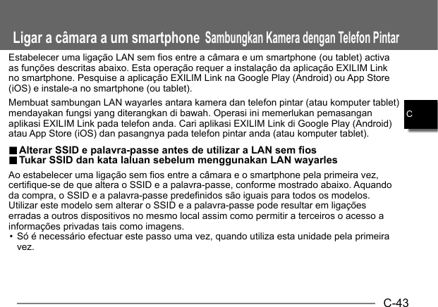 C-43CLigar a câmara a um smartphoneSambungkan Kamera dengan Telefon PintarEstabelecer uma ligação LAN sem fios entre a câmara e um smartphone (ou tablet) activa as funções descritas abaixo. Esta operação requer a instalação da aplicação EXILIM Link no smartphone. Pesquise a aplicação EXILIM Link na Google Play (Android) ou App Store (iOS) e instale-a no smartphone (ou tablet).Membuat sambungan LAN wayarles antara kamera dan telefon pintar (atau komputer tablet) mendayakan fungsi yang diterangkan di bawah. Operasi ini memerlukan pemasangan aplikasi EXILIM Link pada telefon anda. Cari aplikasi EXILIM Link di Google Play (Android) atau App Store (iOS) dan pasangnya pada telefon pintar anda (atau komputer tablet)... Alterar SSID e palavra-passe antes de utilizar a LAN sem fios Alterar SSID e palavra-passe antes de utilizar a LAN sem fios.. Tukar SSID dan kata laluan sebelum menggunakan LAN wayarles Tukar SSID dan kata laluan sebelum menggunakan LAN wayarlesAo estabelecer uma ligação sem fios entre a câmara e o smartphone pela primeira vez, certifique-se de que altera o SSID e a palavra-passe, conforme mostrado abaixo. Aquando da compra, o SSID e a palavra-passe predefinidos são iguais para todos os modelos. Utilizar este modelo sem alterar o SSID e a palavra-passe pode resultar em ligações erradas a outros dispositivos no mesmo local assim como permitir a terceiros o acesso a informações privadas tais como imagens.• Só é necessário efectuar este passo uma vez, quando utiliza esta unidade pela primeira vez.