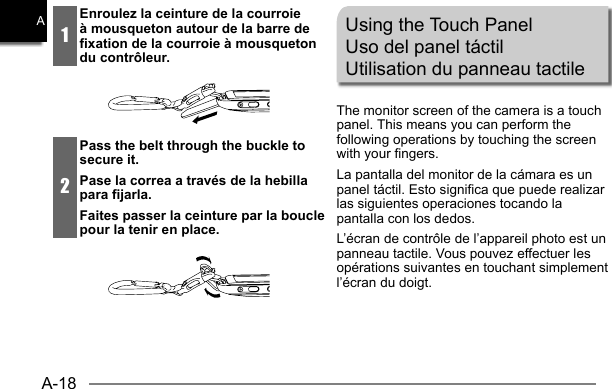 A-18A1Enroulez la ceinture de la courroie à mousqueton autour de la barre de fixation de la courroie à mousqueton du contrôleur.2Pass the belt through the buckle to secure it.Pase la correa a través de la hebilla para fijarla.Faites passer la ceinture par la boucle pour la tenir en place.Using the Touch PanelUso del panel táctilUtilisation du panneau tactileThe monitor screen of the camera is a touch panel. This means you can perform the following operations by touching the screen with your fingers.La pantalla del monitor de la cámara es un panel táctil. Esto significa que puede realizar las siguientes operaciones tocando la pantalla con los dedos.L’écran de contrôle de l’appareil photo est un panneau tactile. Vous pouvez effectuer les opérations suivantes en touchant simplement l’écran du doigt.