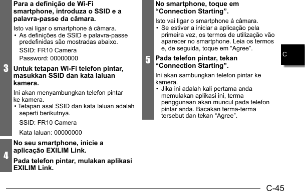 C-45C5No smartphone, toque em “Connection Starting”.Isto vai ligar o smartphone à câmara.•  Se estiver a iniciar a aplicação pela primeira vez, os termos de utilização vão aparecer no smartphone. Leia os termos e, de seguida, toque em “Agree”.Pada telefon pintar, tekan “Connection Starting”.Ini akan sambungkan telefon pintar ke kamera.•  Jika ini adalah kali pertama anda memulakan aplikasi ini, terma penggunaan akan muncul pada telefon pintar anda. Bacakan terma-terma tersebut dan tekan “Agree”.3Para a definição de Wi-Fi smartphone, introduza o SSID e a palavra-passe da câmara.Isto vai ligar o smartphone à câmara.•  As definições de SSID e palavra-passe predefinidas são mostradas abaixo.SSID: FR10 CameraPassword: 00000000Untuk tetapan Wi-Fi telefon pintar, masukkan SSID dan kata laluan kamera.Ini akan menyambungkan telefon pintar ke kamera.• Tetapan asal SSID dan kata laluan adalah seperti berikutnya.SSID: FR10 CameraKata laluan: 000000004No seu smartphone, inicie a aplicação EXILIM Link.Pada telefon pintar, mulakan aplikasi EXILIM Link.