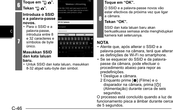 C-46C6Toque em “ ”.Tekan “ ”.7Introduza o SSID e a palavra-passe novos.•  Para o SSID e a palavra-passe, introduza entre 8 e 32 caracteres e símbolos de byte único.Masukkan SSID dan kata laluan baru.•  Untuk SSID dan kata laluan, masukkan 8-32 abjad satu-byte dan simbol.8Toque em “OK”.O SSID e a palavra-passe novos vão estar efectivos da próxima vez que ligar a câmara.Tekan “OK”.SSID dan kata laluan baru akan berkuatkuasa semasa anda menghidupkan kamera kali seterusnya.NOTA• Atente que, após alterar o SSID e a palavra-passe na câmara, terá que alterar as definições de Wi-Fi no smartphone.• Se se esquecer do SSID e da palavra-passe da câmara, pode efectuar o procedimento abaixo para repor as predefinições.  1 Desligue a câmara. 2  Enquanto prime [0] (Filme) e o disparador na câmara, prima [p] (Alimentação) durante cerca de seis segundos.O processo está concluído quando a luz de funcionamento pisca a âmbar durante cerca de 5 segundos.