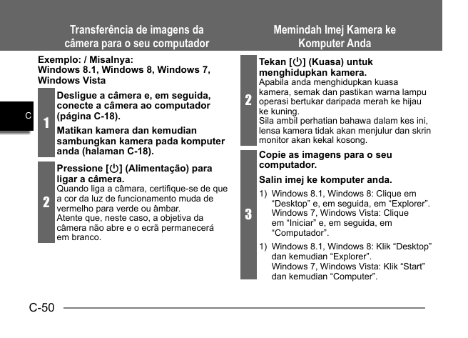 C-50CExemplo: / Misalnya: Windows 8.1, Windows 8, Windows 7, Windows Vista1Desligue a câmera e, em seguida, conecte a câmera ao computador (página C-18).Matikan kamera dan kemudian sambungkan kamera pada komputer anda (halaman C-18).2Pressione [p] (Alimentação) para ligar a câmera.Quando liga a câmara, certifique-se de que a cor da luz de funcionamento muda de vermelho para verde ou âmbar.Atente que, neste caso, a objetiva da câmera não abre e o ecrã permanecerá em branco.Transferência de imagens da câmera para o seu computadorMemindah Imej Kamera ke Komputer Anda2Tekan [p] (Kuasa) untuk menghidupkan kamera.Apabila anda menghidupkan kuasa kamera, semak dan pastikan warna lampu operasi bertukar daripada merah ke hijau ke kuning.Sila ambil perhatian bahawa dalam kes ini, lensa kamera tidak akan menjulur dan skrin monitor akan kekal kosong.3Copie as imagens para o seu computador.Salin imej ke komputer anda.1)  Windows 8.1, Windows 8: Clique em “Desktop” e, em seguida, em “Explorer”.Windows 7, Windows Vista: Clique em “Iniciar” e, em seguida, em “Computador”.1)  Windows 8.1, Windows 8: Klik “Desktop” dan kemudian “Explorer”.Windows 7, Windows Vista: Klik “Start” dan kemudian “Computer”.