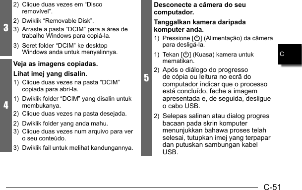 C-51C32)  Clique duas vezes em “Disco removível”.2)  Dwiklik “Removable Disk”.3)  Arraste a pasta “DCIM” para a área de trabalho Windows para copiá-la.3)  Seret folder “DCIM” ke desktop Windows anda untuk menyalinnya.4Veja as imagens copiadas.Lihat imej yang disalin.1)  Clique duas vezes na pasta “DCIM” copiada para abri-la.1)  Dwiklik folder “DCIM” yang disalin untuk membukanya.2)  Clique duas vezes na pasta desejada.2)  Dwiklik folder yang anda mahu.3)  Clique duas vezes num arquivo para ver o seu conteúdo.3)  Dwiklik fail untuk melihat kandungannya.5Desconecte a câmera do seu computador.Tanggalkan kamera daripada komputer anda.1) Pressione [p] (Alimentação) da câmera para desligá-la.1) Tekan [p] (Kuasa) kamera untuk mematikan.2)  Após o diálogo do progresso de cópia ou leitura no ecrã do computador indicar que o processo está concluído, feche a imagem apresentada e, de seguida, desligue o cabo USB.2)  Selepas salinan atau dialog progres bacaan pada skrin komputer menunjukkan bahawa proses telah selesai, tutupkan imej yang terpapar dan putuskan sambungan kabel USB.