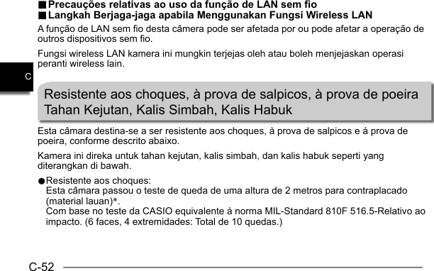 C-52C.. Precauções relativas ao uso da função de LAN sem fio Precauções relativas ao uso da função de LAN sem fio.. Langkah Berjaga-jaga apabila Menggunakan Fungsi Wireless LAN Langkah Berjaga-jaga apabila Menggunakan Fungsi Wireless LANA função de LAN sem fio desta câmera pode ser afetada por ou pode afetar a operação de outros dispositivos sem fio.Fungsi wireless LAN kamera ini mungkin terjejas oleh atau boleh menjejaskan operasi peranti wireless lain.Resistente aos choques, à prova de salpicos, à prova de poeiraTahan Kejutan, Kalis Simbah, Kalis HabukEsta câmara destina-se a ser resistente aos choques, à prova de salpicos e à prova de poeira, conforme descrito abaixo.Kamera ini direka untuk tahan kejutan, kalis simbah, dan kalis habuk seperti yang diterangkan di bawah.0 Resistente aos choques:  Esta câmara passou o teste de queda de uma altura de 2 metros para contraplacado (material lauan)*. Com base no teste da CASIO equivalente à norma MIL-Standard 810F 516.5-Relativo ao impacto. (6 faces, 4 extremidades: Total de 10 quedas.)