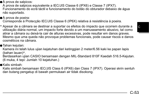 C-53C0 À prova de salpicos:  À prova de salpicos equivalente a IEC/JIS Classe 6 (IPX6) e Classe 7 (IPX7). Funcionamento do ecrã táctil e funcionamento do botão do obturador debaixo de água não suportado.0 À prova de poeira:  Corresponde à Protecção IEC/JIS Classe 6 (IP6X) relativa à resistência à poeira.* Apesar de a câmara se destinar a suportar os efeitos do impacto que ocorrem durante a utilização diária normal, um impacto forte devido a um manuseamento abusivo, tal como atirar a câmara ou deixá-la cair de alturas excessivas, pode resultar em danos graves. Mesmo que uma queda não provoque problemas funcionais, pode causar riscos e danos cosméticos na câmara.0 Tahan kejutan:  Kamera ini telah lulus ujian kejatuhan dari ketinggian 2 meter/6.56 kaki ke papan lapis (bahan lauan)*.  Berdasarkan ujian CASIO bersamaan dengan MIL-Standard 810F Kaedah 516.5-Kejutan. (6 muka, 4 tepi: Jumlah 10 kejatuhan.)0 Kalis simbah:  Kalis simbah bersamaan IEC/JIS Class 6 (IPX6) dan Class 7 (IPX7). Operasi skrin sentuh dan butang pengatup di bawah permukaan air tidak disokong.