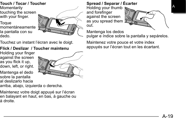 A-19ATouch / Tocar / ToucherMomentarily touching the screen with your finger.Toque momentáneamente la pantalla con su dedo.Touchez un instant l’écran avec le doigt.Flick / Deslizar  / Toucher maintenu Holding your finger against the screen as you flick it up, down, left, or right.Mantenga el dedo sobre la pantalla al deslizarlo hacia arriba, abajo, izquierda o derecha.Maintenez votre doigt appuyé sur l’écran en balayant en haut, en bas, à gauche ou à droite.Spread / Separar / ÉcarterHolding your thumb and forefinger against the screen as you spread them out.Mantenga los dedos pulgar e índice sobre la pantalla y sepárelos.Maintenez votre pouce et votre index appuyés sur l’écran tout en les écartant.