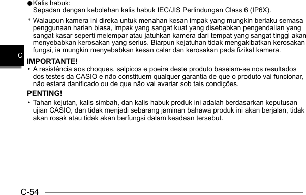 C-54C0 Kalis habuk:  Sepadan dengan kebolehan kalis habuk IEC/JIS Perlindungan Class 6 (IP6X).* Walaupun kamera ini direka untuk menahan kesan impak yang mungkin berlaku semasa penggunaan harian biasa, impak yang sangat kuat yang disebabkan pengendalian yang sangat kasar seperti melempar atau jatuhkan kamera dari tempat yang sangat tinggi akan menyebabkan kerosakan yang serius. Biarpun kejatuhan tidak mengakibatkan kerosakan fungsi, ia mungkin menyebabkan kesan calar dan kerosakan pada fizikal kamera.IMPORTANTE!• A resistência aos choques, salpicos e poeira deste produto baseiam-se nos resultados dos testes da CASIO e não constituem qualquer garantia de que o produto vai funcionar, não estará danificado ou de que não vai avariar sob tais condições.PENTING!• Tahan kejutan, kalis simbah, dan kalis habuk produk ini adalah berdasarkan keputusan ujian CASIO, dan tidak menjadi sebarang jaminan bahawa produk ini akan berjalan, tidak akan rosak atau tidak akan berfungsi dalam keadaan tersebut.