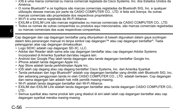 C-56C•  iOS é uma marca comercial ou marca comercial registada da Cisco Systems, Inc. dos Estados Unidos da América.•  O nome Bluetooth® e os logótipos são marcas comerciais registadas da Bluetooth SIG, Inc. e qualquer utilização dessas marcas por parte da CASIO COMPUTER CO., LTD. é feita sob licença. As outras marcas comerciais são propriedade dos respectivos proprietários.•  Wi-Fi é uma marca registrada da Wi-Fi Alliance.•  EXILIM e EXILIM Link são marcas registradas ou marcas comerciais da CASIO COMPUTER CO., LTD.•  Todos os nomes de outras companhias ou produtos aqui mencionados, são marcas comerciais registradas ou marcas comerciais das suas respectivas companhias.Cap dagangan dan cap dagangan berdaftar yang ditunjukkan di bawah digunakan dalam gaya suntingan dalam teks penerangan manual ini tanpa simbol cap dagangan™ atau cap dagangan berdaftar®. Tiada pelanggaran atas cap dagangan dimaksudkan.•  Logo SDXC adalah cap dagangan SD-3C, LLC.•  Adobe dan Reader ialah sama ada cap dagangan berdaftar atau cap dagangan Adobe Systems Incorporated di Amerika Syarikat dan/atau negara lain.•  Android dan Google Play ialah tanda dagangan atau tanda dagangan berdaftar Google Inc.•  iPhone adalah tanda dagangan Apple Inc.•  App Store adalah tanda perkhidmatan Apple Inc.•  iOS ialah cap dagang atau cap dagang berdaftar Cisco Systems, Inc. dari Amerika Syarikat.•  Tanda perkataan dan logo Bluetooth® adalah cop dagangan berdaftar yang dimiliki oleh Bluetooth SIG, Inc. dan sebarang penggunaan tanda ini oleh CASIO COMPUTER CO., LTD. adalah berlesen. Cop dagangan dan nama dagangan lain adalah hak milik pemilik masing-masing.•  Wi-Fi adalah tanda dagangan berdaftar dari Wi-Fi Alliance.•  EXILIM dan EXILIM Link adalah tanda dagangan berdaftar atau tanda dagangan CASIO COMPUTER CO., LTD.•  Semua syarikat atau nama produk lain yang disebut di sini ialah ialah cap dagangan berdaftar atau cap dagangan syarikat mereka masing-masing.