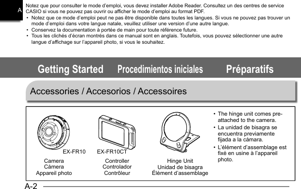 A-2AControllerControladorContrôleurHinge UnitUnidad de bisagraÉlément d’assemblageCameraCámeraAppareil photoGetting StartedProcedimientos inicialesPréparatifsNotez que pour consulter le mode d’emploi, vous devez installer Adobe Reader. Consultez un des centres de service CASIO si vous ne pouvez pas ouvrir ou afficher le mode d’emploi au format PDF.•  Notez que ce mode d’emploi peut ne pas être disponible dans toutes les langues. Si vous ne pouvez pas trouver un mode d’emploi dans votre langue natale, veuillez utiliser une version d’une autre langue.•  Conservez la documentation à portée de main pour toute référence future.•  Tous les clichés d’écran montrés dans ce manual sont en anglais. Toutefois, vous pouvez sélectionner une autre langue d’affichage sur l’appareil photo, si vous le souhaitez.Accessories / Accesorios / AccessoiresEX-FR10 EX-FR10CTThe hinge unit comes pre-•  attached to the camera.La unidad de bisagra se •  encuentra previamente fijada a la cámara.L’élément d’assemblage est •  fixé en usine à l’appareil photo.