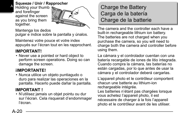 A-20ASqueeze / Unir / RapprocherHolding your thumb and forefinger against the screen as you bring them together.Mantenga los dedos pulgar e índice sobre la pantalla y únalos.Maintenez votre pouce et votre index appuyés sur l’écran tout en les rapprochant.IMPORTANT!• Never use a pointed or hard object to perform screen operations. Doing so can damage the screen.¡IMPORTANTE!• Nunca utilice un objeto puntiagudo o duro para realizar las operaciones en la pantalla. Hacerlo puede dañar la pantalla.IMPORTANT !• N’utilisez jamais un objet pointu ou dur sur l’écran. Cela risquerait d’endommager l’écran.Charge the BatteryCarga de la bateríaCharge de la batterieThe camera and the controller each have a built-in rechargeable lithium ion battery.The batteries are not charged when you purchase the camera, so you will need to charge both the camera and controller before using them.La cámara y el controlador cuentan con una batería recargable de iones de litio integrada.Cuando compra la cámara, las baterías no están cargadas, por lo que antes de usar la cámara y el controlador deberá cargarlas.L’appareil photo et le contrôleur comportent chacun une batterie au lithium-ion rechargeable intégrée.Les batteries n’étant pas chargées lorsque vous achetez l’appareil photo, il est nécessaire de charger à la fois l’appareil photo et le contrôleur avant de les utiliser.