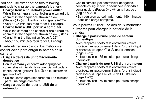 A-21AYou can use either of the two following methods to charge the camera’s battery.•  Charge from a household power outlet  While the camera and controller are turned off, connect in the sequence shown below. (Steps 1 to 4 in the illustration (page A-22))  • About 135 minutes require for full charge.•  Charge from a USB port in a computer  While the camera and controller are turned off, connect in the sequence shown below. (Steps 4 and 5 in the illustration (page A-22))  • About 150 minutes require for full charge.Puede utilizar uno de los dos métodos a continuación para cargar la batería de la cámara.•  Carga a través de un tomacorriente doméstico  Con la cámara y el controlador apagados, conéctelos siguiendo la secuencia indicada a continuación. (Pasos 1 a 4 en la ilustración (página A-22)) •  Se requieren aproximadamente 135 minutos para una carga completa.•  Carga a través del puerto USB de un ordenador  Con la cámara y el controlador apagados, conéctelos siguiendo la secuencia indicada a continuación. (Pasos 4 y 5 en la ilustración (página A-22)) •  Se requieren aproximadamente 150 minutos para una carga completa.Vous pouvez utiliser une des deux méthodes suivantes pour charger la batterie de la caméra.•  Charge à partir d’une prise de secteur domestique  Avec l’appareil photo et le contrôleur éteints, procédez au raccordement dans l’ordre indiqué ci-dessous. (Etapes 1 à 4 de l’illustration (page A-22)) •  Il faut environ 135 minutes pour une charge complète.•  Charge à partir du port USB d’un ordinateur  Avec l’appareil photo et le contrôleur éteints, procédez au raccordement dans l’ordre indiqué ci-dessous. (Etapes 4 et 5 de l’illustration (page A-22)) •  Il faut environ 150 minutes pour une charge complète.