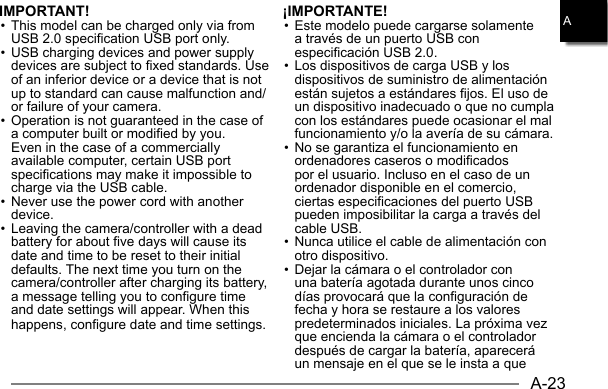 A-23AIMPORTANT!• This model can be charged only via from USB 2.0 specification USB port only.• USB charging devices and power supply devices are subject to fixed standards. Use of an inferior device or a device that is not up to standard can cause malfunction and/or failure of your camera.• Operation is not guaranteed in the case of a computer built or modified by you.  Even in the case of a commercially available computer, certain USB port specifications may make it impossible to charge via the USB cable.• Never use the power cord with another device.• Leaving the camera/controller with a dead battery for about five days will cause its date and time to be reset to their initial defaults. The next time you turn on the camera/controller after charging its battery, a message telling you to configure time and date settings will appear. When this happens, configure date and time settings.¡IMPORTANTE!• Este modelo puede cargarse solamente a través de un puerto USB con especificación USB 2.0.• Los dispositivos de carga USB y los dispositivos de suministro de alimentación están sujetos a estándares fijos. El uso de un dispositivo inadecuado o que no cumpla con los estándares puede ocasionar el mal funcionamiento y/o la avería de su cámara.• No se garantiza el funcionamiento en ordenadores caseros o modificados por el usuario. Incluso en el caso de un ordenador disponible en el comercio, ciertas especificaciones del puerto USB pueden imposibilitar la carga a través del cable USB.• Nunca utilice el cable de alimentación con otro dispositivo.• Dejar la cámara o el controlador con una batería agotada durante unos cinco días provocará que la configuración de fecha y hora se restaure a los valores predeterminados iniciales. La próxima vez que encienda la cámara o el controlador después de cargar la batería, aparecerá un mensaje en el que se le insta a que 