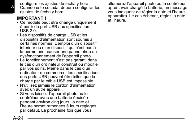 A-24Aconfigure los ajustes de fecha y hora. Cuando esto suceda, deberá configurar los ajustes de fecha y hora.IMPORTANT !• Ce modèle peut être changé uniquement à partir du port USB aux spécification USB 2.0.• Les dispositifs de charge USB et les dispositifs d’alimentation sont soumis à certaines normes. L’emploi d’un dispositif inférieur ou d’un dispositif qui n’est pas à la norme peut causer une panne et/ou un dysfonctionnement de l’appareil photo.• Le fonctionnement n’est pas garanti dans le cas d’un ordinateur construit ou modifié par vos soins. Même dans le cas d’un ordinateur du commerce, les spécifications des ports USB peuvent être telles que la charge par le câble USB est impossible.• N’utilisez jamais le cordon d’alimentation avec un autre appareil.• Si vous laissez l’appareil photo ou le contrôleur avec une batterie épuisée pendant environ cinq jours, la date et l’heure seront ramenées à leurs réglages par défaut. La prochaine fois que vous allumerez l’appareil photo ou le contrôleur après avoir chargé la batterie, un message vous indiquant de régler la date et l’heure apparaîtra. Le cas échéant, réglez la date et l’heure.