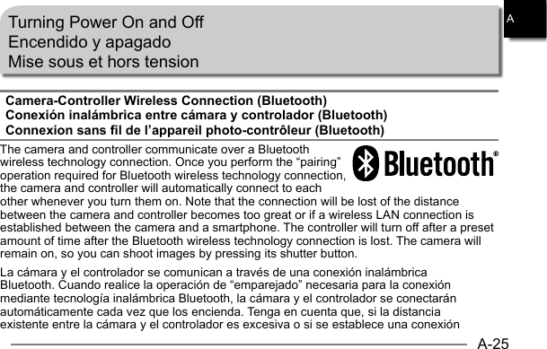 A-25ATurning Power On and OffEncendido y apagadoMise sous et hors tensionCamera-Controller Wireless Connection (Bluetooth)Conexión inalámbrica entre cámara y controlador (Bluetooth)Connexion sans fil de l’appareil photo-contrôleur (Bluetooth)The camera and controller communicate over a Bluetooth wireless technology connection. Once you perform the “pairing” operation required for Bluetooth wireless technology connection, the camera and controller will automatically connect to each other whenever you turn them on. Note that the connection will be lost of the distance between the camera and controller becomes too great or if a wireless LAN connection is established between the camera and a smartphone. The controller will turn off after a preset amount of time after the Bluetooth wireless technology connection is lost. The camera will remain on, so you can shoot images by pressing its shutter button.La cámara y el controlador se comunican a través de una conexión inalámbrica Bluetooth. Cuando realice la operación de “emparejado” necesaria para la conexión mediante tecnología inalámbrica Bluetooth, la cámara y el controlador se conectarán automáticamente cada vez que los encienda. Tenga en cuenta que, si la distancia existente entre la cámara y el controlador es excesiva o si se establece una conexión 