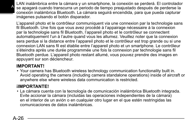 A-26ALAN inalámbrica entre la cámara y un smartphone, la conexión se perderá. El controlador se apagará cuando transcurra un periodo de tiempo preajustado después de perderse la conexión inalámbrica Bluetooth. La cámara seguirá encendida, para que pueda capturar imágenes pulsando el botón disparador.L’appareil photo et le contrôleur communiquent via une connexion par la technologie sans fil Bluetooth. Une fois que vous avez procédé à l’appairage nécessaire à la connexion par la technologie sans fil Bluetooth, l’appareil photo et le contrôleur se connectent automatiquement l’un à l’autre quand vous les allumez. Veuillez noter que la connexion sera perdue si la distance entre l’appareil photo et le contrôleur est trop grande ou si une connexion LAN sans fil est établie entre l’appareil photo et un smartphone. Le contrôleur s’éteindra après une durée programmée une fois la connexion par technologie sans fil Bluetooth perdue. L’appareil photo restant allumé, vous pouvez prendre des images en appuyant sur son déclencheur.IMPORTANT!• Your camera has Bluetooth wireless technology communication functionality built in. Avoid operating the camera (including camera standalone operations) inside of aircraft or anywhere else where wireless data communication is restricted.¡IMPORTANTE!• La cámara cuenta con la tecnología de comunicación inalámbrica Bluetooth integrada. Evite accionar la cámara (incluidas las operaciones independientes de la cámara) en el interior de un avión o en cualquier otro lugar en el que estén restringidas las comunicaciones de datos inalámbricas.