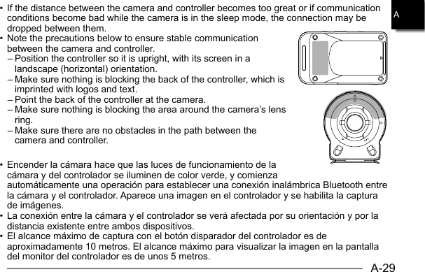 A-29A• If the distance between the camera and controller becomes too great or if communication conditions become bad while the camera is in the sleep mode, the connection may be dropped between them.• Note the precautions below to ensure stable communication between the camera and controller.– Position the controller so it is upright, with its screen in a landscape (horizontal) orientation.– Make sure nothing is blocking the back of the controller, which is imprinted with logos and text.– Point the back of the controller at the camera.– Make sure nothing is blocking the area around the camera’s lens ring.– Make sure there are no obstacles in the path between the camera and controller.• Encender la cámara hace que las luces de funcionamiento de la cámara y del controlador se iluminen de color verde, y comienza automáticamente una operación para establecer una conexión inalámbrica Bluetooth entre la cámara y el controlador. Aparece una imagen en el controlador y se habilita la captura de imágenes.• La conexión entre la cámara y el controlador se verá afectada por su orientación y por la distancia existente entre ambos dispositivos.• El alcance máximo de captura con el botón disparador del controlador es de aproximadamente 10 metros. El alcance máximo para visualizar la imagen en la pantalla del monitor del controlador es de unos 5 metros.