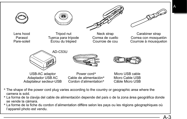 A-3AD-C53UA*  The shape of the power cord plug varies according to the country or geographic area where the camera is sold.*  La forma de la clavija del cable de alimentación depende del país o de la zona área geográfica donde se vende la cámara.*  La forme de la fiche du cordon d’alimentation diffère selon les pays ou les régions géographiques où l’appareil photo est vendu.Lens hoodParasolPare-soleilUSB-AC adaptorAdaptador USB ACAdaptateur secteur-USBTripod nutTuerca para trípodeÉcrou du trépiedPower cord*Cable de alimentación*Cordon d’alimentation*Neck strapCorrea de cuelloCourroie de couMicro USB cableMicro Cable USBCâble Micro USBCarabiner strapCorrea con mosquetónCourroie à mousqueton