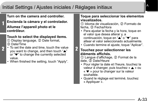 A-33A1Turn on the camera and controller.Encienda la cámara y el controlador.Allumez l’appareil photo et le contrôleur.2Touch to select the displayed items.1 Display language, 2 Date format, 3 Date/Time•  To set the date and time, touch the value you want to change, and then touch “ ” or “ ” to change the currently selected value.•  When finished the setting, touch “Apply”.2Toque para seleccionar los elementos visualizados.1 Idioma de visualización, 2 Formato de fecha, 3 Fecha/Hora•  Para ajustar la fecha y la hora, toque en el valor que desea alterar y, a continuación, toque en “ ” o “ ” para altear el valor seleccionado actualmente.•  Cuando termine el ajuste, toque “Aplicar”.Touchez pour sélectionner les éléments affichés.1 Langue d’affichage, 2 Format de la date, 3 Date/Heure•  Pour régler la date et l’heure, touchez la valeur à changer, puis touchez «   » ou «   » pour la changer sur la valeur souhaitée.•  Quand le réglage est terminé, touchez « Appliquer ».Initial Settings / Ajustes iniciales / Réglages initiaux