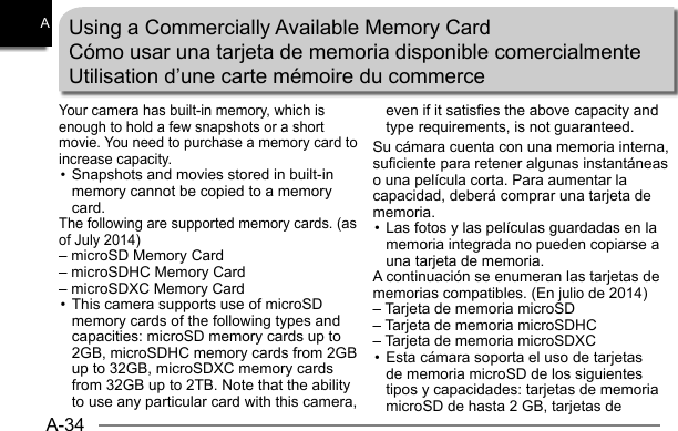 A-34AUsing a Commercially Available Memory CardCómo usar una tarjeta de memoria disponible comercialmenteUtilisation d’une carte mémoire du commerceYour camera has built-in memory, which is enough to hold a few snapshots or a short movie. You need to purchase a memory card to increase capacity.• Snapshots and movies stored in built-in memory cannot be copied to a memory card.The following are supported memory cards. (as of July 2014)– microSD Memory Card– microSDHC Memory Card– microSDXC Memory Card• This camera supports use of microSD memory cards of the following types and capacities: microSD memory cards up to 2GB, microSDHC memory cards from 2GB up to 32GB, microSDXC memory cards from 32GB up to 2TB. Note that the ability to use any particular card with this camera, even if it satisfies the above capacity and type requirements, is not guaranteed.Su cámara cuenta con una memoria interna, suficiente para retener algunas instantáneas o una película corta. Para aumentar la capacidad, deberá comprar una tarjeta de memoria. • Las fotos y las películas guardadas en la memoria integrada no pueden copiarse a una tarjeta de memoria.A continuación se enumeran las tarjetas de memorias compatibles. (En julio de 2014)– Tarjeta de memoria microSD– Tarjeta de memoria microSDHC– Tarjeta de memoria microSDXC• Esta cámara soporta el uso de tarjetas de memoria microSD de los siguientes tipos y capacidades: tarjetas de memoria microSD de hasta 2 GB, tarjetas de 