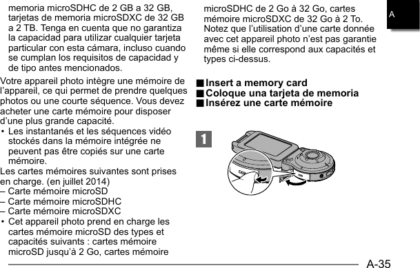 A-35Amemoria microSDHC de 2 GB a 32 GB, tarjetas de memoria microSDXC de 32 GB a 2 TB. Tenga en cuenta que no garantiza la capacidad para utilizar cualquier tarjeta particular con esta cámara, incluso cuando se cumplan los requisitos de capacidad y de tipo antes mencionados.Votre appareil photo intègre une mémoire de l’appareil, ce qui permet de prendre quelques photos ou une courte séquence. Vous devez acheter une carte mémoire pour disposer d’une plus grande capacité. • Les instantanés et les séquences vidéo stockés dans la mémoire intégrée ne peuvent pas être copiés sur une carte mémoire.Les cartes mémoires suivantes sont prises en charge. (en juillet 2014)– Carte mémoire microSD– Carte mémoire microSDHC– Carte mémoire microSDXC• Cet appareil photo prend en charge les cartes mémoire microSD des types et capacités suivants : cartes mémoire microSD jusqu’à 2 Go, cartes mémoire microSDHC de 2 Go à 32 Go, cartes mémoire microSDXC de 32 Go à 2 To. Notez que l’utilisation d’une carte donnée avec cet appareil photo n’est pas garantie même si elle correspond aux capacités et types ci-dessus.1.. Insert a memory card Insert a memory card.. Coloque una tarjeta de memoria Coloque una tarjeta de memoria.. Insérez une carte mémoire Insérez une carte mémoire