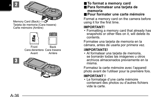 A-36A23Memory Card (Back)Tarjeta de memoria (Cara trasera)Carte mémoire (Arrière)BackCara traseraArrièreFrontCara deranteraAvant.. To format a memory card To format a memory card.. Para formatear una tarjeta de  Para formatear una tarjeta de memoriamemoria.. Pour formater une carte mémoire Pour formater une carte mémoireFormat a memory card on the camera before using it for the first time.IMPORTANT!• Formatting a memory card that already has snapshots or other files on it, will delete its contents.Formatee una tarjeta de memoria en la cámara, antes de usarla por primera vez.¡IMPORTANTE!• Al formatear una tarjeta de memoria, se borrarán todas las imágenes u otros archivos almacenados previamente en la misma.Formatez la carte mémoire avec l’appareil photo avant de l’utiliser pour la première fois.IMPORTANT !• Le formatage d’une carte mémoire contenant des photos ou d’autres fichiers vide la carte.