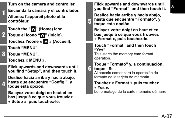A-37A1Turn on the camera and controller.Encienda la cámara y el controlador.Allumez l’appareil photo et le contrôleur.2Touch the “ ” (Home) icon.Toque el icono “ ” (Inicio).Touchez l’icône «   » (Accueil).3Touch “MENU”.Toque “MENU”.Touchez « MENU ».4Flick upwards and downwards until you find “Setup”, and then touch it.Deslice hacia arriba y hacia abajo, hasta que encuentre “Config.”, y toque esta opción.Balayez votre doigt en haut et en bas jusqu’à ce que vous trouviez « Setup », puis touchez-le.5Flick upwards and downwards until you find “Format”, and then touch it.Deslice hacia arriba y hacia abajo, hasta que encuentre “Formato”, y toque esta opción.Balayez votre doigt en haut et en bas jusqu’à ce que vous trouviez « Format », puis touchez-le.6Touch “Format” and then touch “Yes”.This starts the memory card format operation.Toque “Formato” y, a continuación, toque “Sí”.Al hacerlo comenzará la operación de formato de la tarjeta de memoria.Touchez « Format » puis touchez « Yes ».Le formatage de la carte mémoire démarre.
