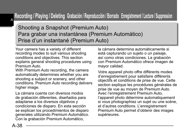 A-38AShooting a Snapshot (Premium Auto)Para grabar una instantánea (Premium Automático)Prise d’un instantané (Premium Auto)Your camera has a variety of different recording modes to suit various shooting conditions and objectives. This section explains general shooting procedures using Premium Auto.With Premium Auto recording, the camera automatically determines whether you are shooting a subject or scenery, and other conditions. Premium Auto recording delivers higher image.La cámara cuenta con diversos modos de grabación diferentes, diseñados para adaptarse a los diversos objetivos y condiciones de disparo. En esta sección se explican los procedimientos de disparo generales utilizando Premium Automático.Con la grabación Premium Automático, la cámara determina automáticamente si está capturando un sujeto o un paisaje, así como otras condiciones. La grabación con Premium Automático ofrece imagen de mayor calidad.Votre appareil photo offre différents modes d’enregistrement pour satisfaire différents objectifs et conditions de prise de vue. Cette section explique les procédures générales de prise de vue au moyen de Premium Auto.Avec l’enregistrement Premium Auto, l’appareil photo détermine automatiquement si vous photographiez un sujet ou une scène, et d’autres conditions. L’enregistrement Premium Auto permet d’obtenir des images supérieures. Recording / Playing / DeletingGrabación / Reproducción / BorradoEnregistrement / Lecture / SuppressionAAAAAAAAA