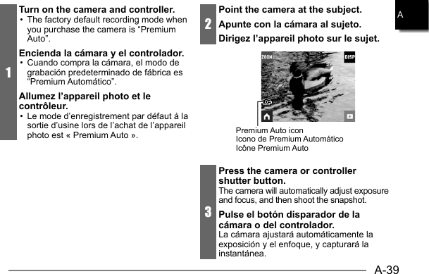 A-39A1Turn on the camera and controller.•  The factory default recording mode when you purchase the camera is “Premium Auto”.Encienda la cámara y el controlador.•  Cuando compra la cámara, el modo de grabación predeterminado de fábrica es “Premium Automático”.Allumez l’appareil photo et le contrôleur.•  Le mode d’enregistrement par défaut à la sortie d’usine lors de l’achat de l’appareil photo est « Premium Auto ».2Point the camera at the subject.Apunte con la cámara al sujeto.Dirigez l’appareil photo sur le sujet.Premium Auto iconIcono de Premium Automático Icono de Premium Automático Icône Icône Premium Auto3Press the camera or controller shutter button.The camera will automatically adjust exposure and focus, and then shoot the snapshot.Pulse el botón disparador de la cámara o del controlador.La cámara ajustará automáticamente la exposición y el enfoque, y capturará la instantánea.