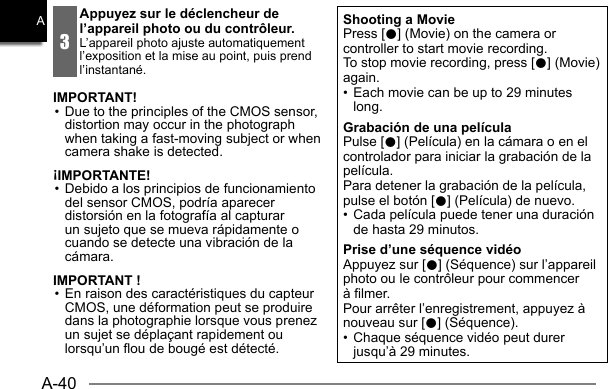 A-40A3Appuyez sur le déclencheur de l’appareil photo ou du contrôleur.L’appareil photo ajuste automatiquement l’exposition et la mise au point, puis prend l’instantané.IMPORTANT!• Due to the principles of the CMOS sensor, distortion may occur in the photograph when taking a fast-moving subject or when camera shake is detected.¡IMPORTANTE!• Debido a los principios de funcionamiento del sensor CMOS, podría aparecer distorsión en la fotografía al capturar un sujeto que se mueva rápidamente o cuando se detecte una vibración de la cámara.IMPORTANT !• En raison des caractéristiques du capteur CMOS, une déformation peut se produire dans la photographie lorsque vous prenez un sujet se déplaçant rapidement ou lorsqu’un flou de bougé est détecté.Shooting a MoviePress [0] (Movie) on the camera or controller to start movie recording.To stop movie recording, press [0] (Movie) again.•  Each movie can be up to 29 minutes long.Grabación de una películaPulse [0] (Película) en la cámara o en el controlador para iniciar la grabación de la película.Para detener la grabación de la película, pulse el botón [0] (Película) de nuevo.•  Cada película puede tener una duración de hasta 29 minutos.Prise d’une séquence vidéoAppuyez sur [0] (Séquence) sur l’appareil photo ou le contrôleur pour commencer à filmer.Pour arrêter l’enregistrement, appuyez à nouveau sur [0] (Séquence).•  Chaque séquence vidéo peut durer jusqu’à 29 minutes.