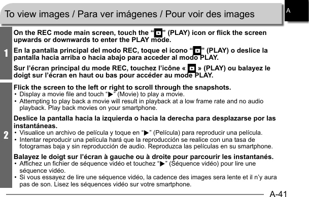 A-41A1On the REC mode main screen, touch the “ ” (PLAY) icon or flick the screen upwards or downwards to enter the PLAY mode.En la pantalla principal del modo REC, toque el icono “ ” (PLAY) o deslice la pantalla hacia arriba o hacia abajo para acceder al modo PLAY.Sur l’écran principal du mode REC, touchez l’icône «   » (PLAY) ou balayez le doigt sur l’écran en haut ou bas pour accéder au mode PLAY.2Flick the screen to the left or right to scroll through the snapshots.•  Display a movie file and touch “6” (Movie) to play a movie.•  Attempting to play back a movie will result in playback at a low frame rate and no audio playback. Play back movies on your smartphone.Deslice la pantalla hacia la izquierda o hacia la derecha para desplazarse por las instantáneas.•  Visualice un archivo de película y toque en “6” (Película) para reproducir una película.•  Intentar reproducir una película hará que la reproducción se realice con una tasa de fotogramas baja y sin reproducción de audio. Reproduzca las películas en su smartphone.Balayez le doigt sur l’écran à gauche ou à droite pour parcourir les instantanés.•  Affichez un fichier de séquence vidéo et touchez “6” (Séquence vidéo) pour lire une séquence vidéo.•  Si vous essayez de lire une séquence vidéo, la cadence des images sera lente et il n’y aura pas de son. Lisez les séquences vidéo sur votre smartphone.To view images / Para ver imágenes / Pour voir des images