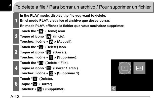 A-42A1In the PLAY mode, display the file you want to delete.En el modo PLAY, visualice el archivo que desee borrar.En mode PLAY, affichez le fichier que vous souhaitez supprimer.2Touch the “ ” (Home) icon.Toque el icono “ ” (Inicio).Touchez l’icône «   » (Accueil).3Touch the “ ” (Delete) icon.Toque el icono “ ” (Borrar).Touchez l’icône «   » (Supprimer).4Touch the “ ” (Delete 1 File).Toque el icono “ ” (Borrar 1 arch.).Touchez l’icône «   » (Supprimer 1).5Touch “ ” (Delete).Toque “ ” (Borrar).Touchez «   » (Supprimer).To delete a file / Para borrar un archivo / Pour supprimer un fichier