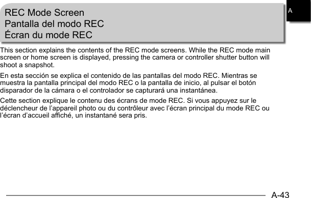 A-43AREC Mode ScreenPantalla del modo RECÉcran du mode RECThis section explains the contents of the REC mode screens. While the REC mode main screen or home screen is displayed, pressing the camera or controller shutter button will shoot a snapshot.En esta sección se explica el contenido de las pantallas del modo REC. Mientras se muestra la pantalla principal del modo REC o la pantalla de inicio, al pulsar el botón disparador de la cámara o el controlador se capturará una instantánea.Cette section explique le contenu des écrans de mode REC. Si vous appuyez sur le déclencheur de l’appareil photo ou du contrôleur avec l’écran principal du mode REC ou l’écran d’accueil affiché, un instantané sera pris.