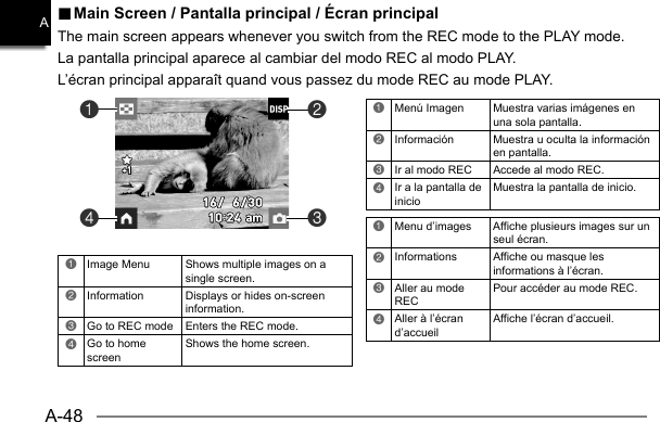 A-48A.. Main Screen / Pantalla principal / Écran principal Main Screen / Pantalla principal / Écran principalThe main screen appears whenever you switch from the REC mode to the PLAY mode.La pantalla principal aparece al cambiar del modo REC al modo PLAY.L’écran principal apparaît quand vous passez du mode REC au mode PLAY.1Menú Imagen  Muestra varias imágenes en una sola pantalla.2Información  Muestra u oculta la información en pantalla.3Ir al modo REC  Accede al modo REC.4Ir a la pantalla de inicioMuestra la pantalla de inicio.1Menu d’images  Affiche plusieurs images sur un seul écran.2Informations  Affiche ou masque les informations à l’écran.3Aller au mode REC Pour accéder au mode REC.4Aller à l’écran d’accueilAffiche l’écran d’accueil.1Image Menu Shows multiple images on a single screen.2Information Displays or hides on-screen information.3Go to REC mode Enters the REC mode.4Go to home screenShows the home screen.4132