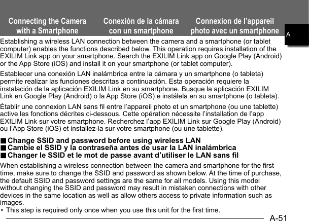 A-51AConnecting the Camera with a SmartphoneConexión de la cámara con un smartphoneConnexion de l’appareil photo avec un smartphoneEstablishing a wireless LAN connection between the camera and a smartphone (or tablet computer) enables the functions described below. This operation requires installation of the EXILIM Link app on your smartphone. Search the EXILIM Link app on Google Play (Android) or the App Store (iOS) and install it on your smartphone (or tablet computer).Establecer una conexión LAN inalámbrica entre la cámara y un smartphone (o tableta) permite realizar las funciones descritas a continuación. Esta operación requiere la instalación de la aplicación EXILIM Link en su smartphone. Busque la aplicación EXILIM Link en Google Play (Android) o la App Store (iOS) e instálela en su smartphone (o tableta).Établir une connexion LAN sans fil entre l’appareil photo et un smartphone (ou une tablette) active les fonctions décrites ci-dessous. Cette opération nécessite l’installation de l’app EXILIM Link sur votre smartphone. Recherchez l’app EXILIM Link sur Google Play (Android) ou l’App Store (iOS) et installez-la sur votre smartphone (ou une tablette)... Change SSID and password before using wireless LAN Change SSID and password before using wireless LAN.. Cambie el SSID y la contraseña antes de usar la LAN inalámbrica Cambie el SSID y la contraseña antes de usar la LAN inalámbrica.. Changer le SSID et le mot de passe avant d’utiliser le LAN sans fil Changer le SSID et le mot de passe avant d’utiliser le LAN sans filWhen establishing a wireless connection between the camera and smartphone for the first time, make sure to change the SSID and password as shown below. At the time of purchase, the default SSID and password settings are the same for all models. Using this model without changing the SSID and password may result in mistaken connections with other devices in the same location as well as allow others access to private information such as images.• This step is required only once when you use this unit for the first time.AAAAAAAAA