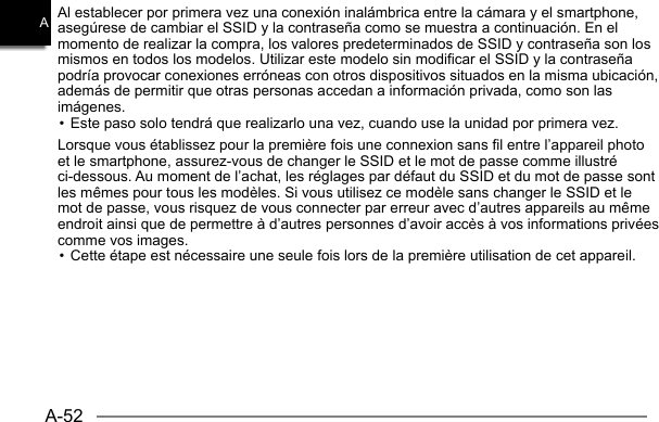 A-52AAl establecer por primera vez una conexión inalámbrica entre la cámara y el smartphone, asegúrese de cambiar el SSID y la contraseña como se muestra a continuación. En el momento de realizar la compra, los valores predeterminados de SSID y contraseña son los mismos en todos los modelos. Utilizar este modelo sin modificar el SSID y la contraseña podría provocar conexiones erróneas con otros dispositivos situados en la misma ubicación, además de permitir que otras personas accedan a información privada, como son las imágenes.• Este paso solo tendrá que realizarlo una vez, cuando use la unidad por primera vez.Lorsque vous établissez pour la première fois une connexion sans fil entre l’appareil photo et le smartphone, assurez-vous de changer le SSID et le mot de passe comme illustré ci-dessous. Au moment de l’achat, les réglages par défaut du SSID et du mot de passe sont les mêmes pour tous les modèles. Si vous utilisez ce modèle sans changer le SSID et le mot de passe, vous risquez de vous connecter par erreur avec d’autres appareils au même endroit ainsi que de permettre à d’autres personnes d’avoir accès à vos informations privées comme vos images.• Cette étape est nécessaire une seule fois lors de la première utilisation de cet appareil.