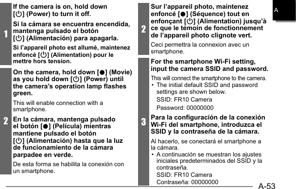 A-53A1If the camera is on, hold down [p] (Power) to turn it off.Si la cámara se encuentra encendida, mantenga pulsado el botón [p] (Alimentación) para apagarla.Si l’appareil photo est allumé, maintenez enfoncé [p] (Alimentation) pour le mettre hors tension.2On the camera, hold down [0] (Movie) as you hold down [p] (Power) until the camera’s operation lamp flashes green.This will enable connection with a smartphone. En la cámara, mantenga pulsado el botón [0] (Película) mientras mantiene pulsado el botón [p] (Alimentación) hasta que la luz de funcionamiento de la cámara parpadee en verde.De esta forma se habilita la conexión con un smartphone.2Sur l’appareil photo, maintenez enfoncé [0] (Séquence) tout en enfonçant [p] (Alimentation) jusqu’à ce que le témoin de fonctionnement de l’appareil photo clignote vert.Ceci permettra la connexion avec un smartphone.3For the smartphone Wi-Fi setting, input the camera SSID and password.This will connect the smartphone to the camera.•  The initial default SSID and password settings are shown below.SSID: FR10 CameraPassword: 00000000Para la configuración de la conexión Wi-Fi del smartphone, introduzca el SSID y la contraseña de la cámara.Al hacerlo, se conectará el smartphone a la cámara.•  A continuación se muestran los ajustes iniciales predeterminados del SSID y la contraseña.SSID: FR10 CameraContraseña: 00000000