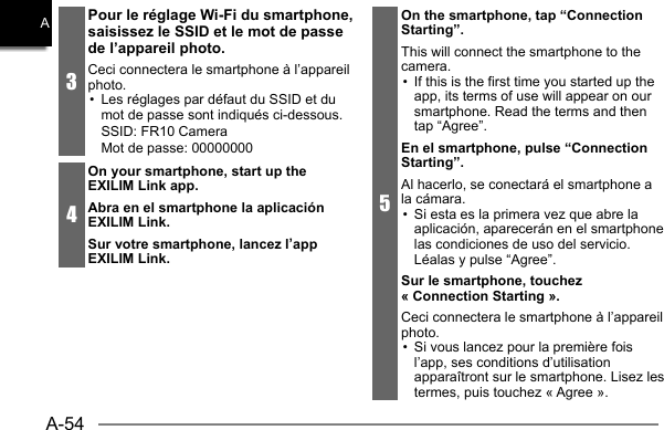 A-54A3Pour le réglage Wi-Fi du smartphone, saisissez le SSID et le mot de passe de l’appareil photo.Ceci connectera le smartphone à l’appareil photo.•  Les réglages par défaut du SSID et du mot de passe sont indiqués ci-dessous.SSID: FR10 CameraMot de passe: 000000004On your smartphone, start up the EXILIM Link app.Abra en el smartphone la aplicación EXILIM Link.Sur votre smartphone, lancez l’app EXILIM Link.5On the smartphone, tap “Connection Starting”.This will connect the smartphone to the camera.•  If this is the first time you started up the app, its terms of use will appear on oursmartphone. Read the terms and then tap “Agree”.En el smartphone, pulse “Connection Starting”.Al hacerlo, se conectará el smartphone a la cámara.•  Si esta es la primera vez que abre la aplicación, aparecerán en el smartphone las condiciones de uso del servicio. Léalas y pulse “Agree”.Sur le smartphone, touchez « Connection Starting ».Ceci connectera le smartphone à l’appareil photo.•  Si vous lancez pour la première fois l’app, ses conditions d’utilisation apparaîtront sur le smartphone. Lisez les termes, puis touchez « Agree ».